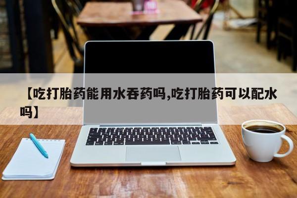 网上米索前列醇在线购买，【吃打胎药能用水吞药吗,吃打胎药可以配水吗】