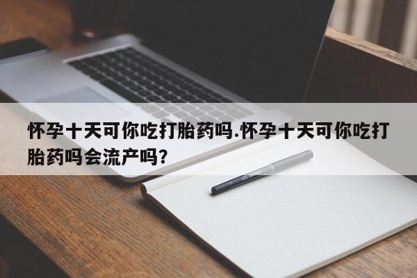 网上米索前列醇在线购买，怀孕十天可你吃打胎药吗.怀孕十天可你吃打胎药吗会流产吗？