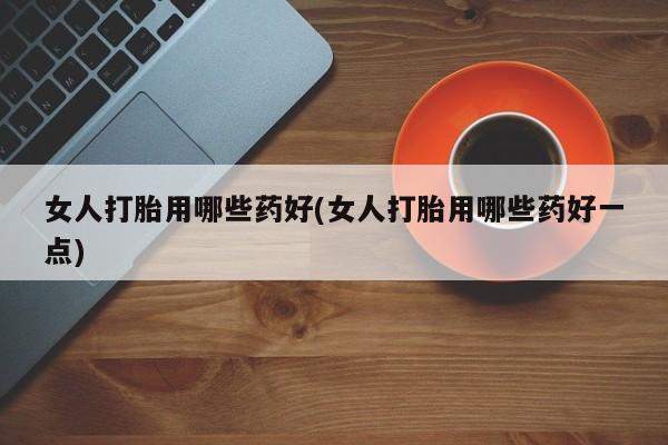 网上米索前列醇在线购买，女人打胎用哪些药好(女人打胎用哪些药好一点)