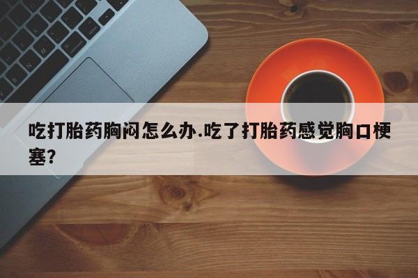 网上米索前列醇在线购买，吃打胎药胸闷怎么办.吃了打胎药感觉胸口梗塞？