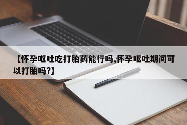 网上米索前列醇在线购买，【怀孕呕吐吃打胎药能行吗,怀孕呕吐期间可以打胎吗?】
