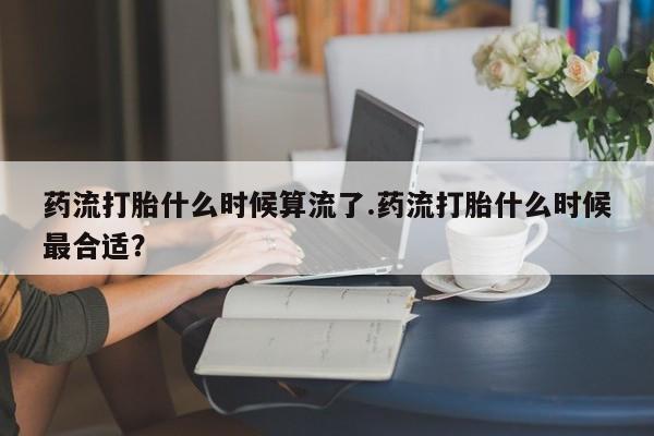 网上米索前列醇在线购买，药流打胎什么时候算流了.药流打胎什么时候最合适？