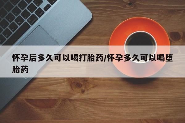 网上米索前列醇在线购买，怀孕后多久可以喝打胎药/怀孕多久可以喝堕胎药