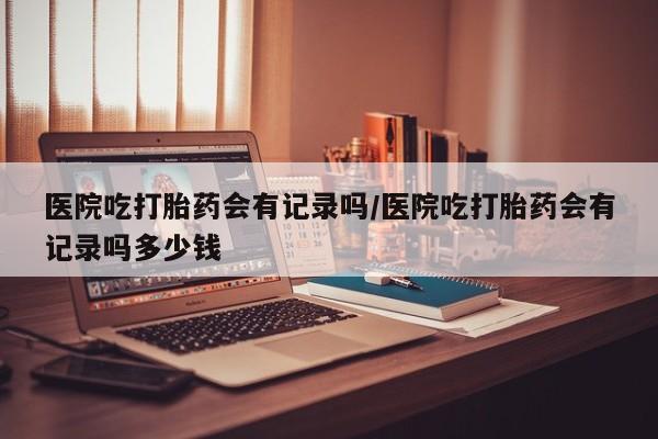网上米索前列醇在线购买，医院吃打胎药会有记录吗/医院吃打胎药会有记录吗多少钱