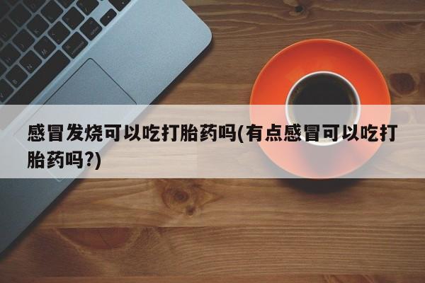 网上米索前列醇在线购买，感冒发烧可以吃打胎药吗(有点感冒可以吃打胎药吗?)