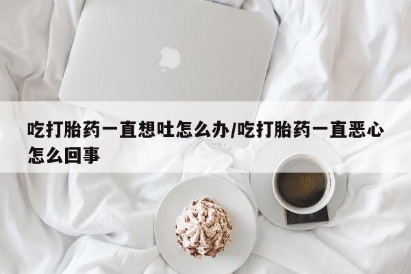 网上米索前列醇在线购买，吃打胎药一直想吐怎么办/吃打胎药一直恶心怎么回事