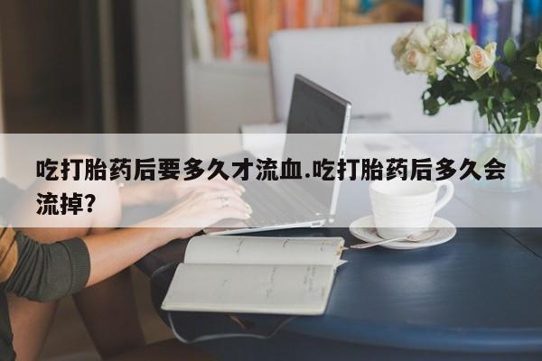 网上米索前列醇在线购买，吃打胎药后要多久才流血.吃打胎药后多久会流掉？
