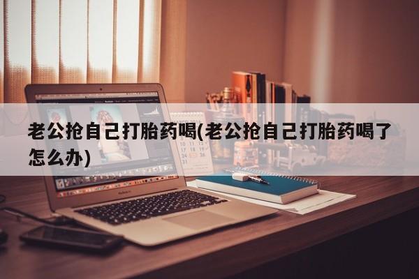 网上米索前列醇在线购买，老公抢自己打胎药喝(老公抢自己打胎药喝了怎么办)