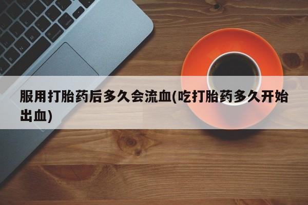 网上米索前列醇在线购买，服用打胎药后多久会流血(吃打胎药多久开始出血)