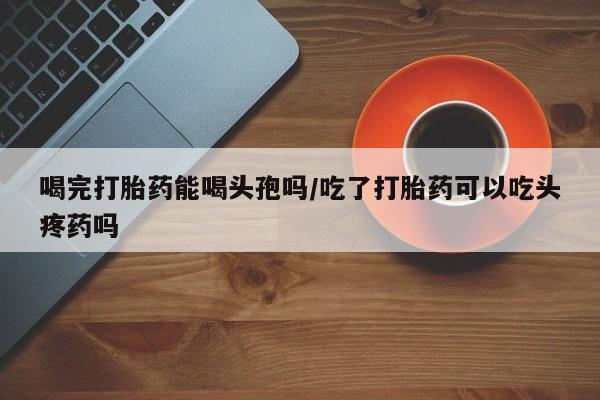 网上米索前列醇在线购买，喝完打胎药能喝头孢吗/吃了打胎药可以吃头疼药吗