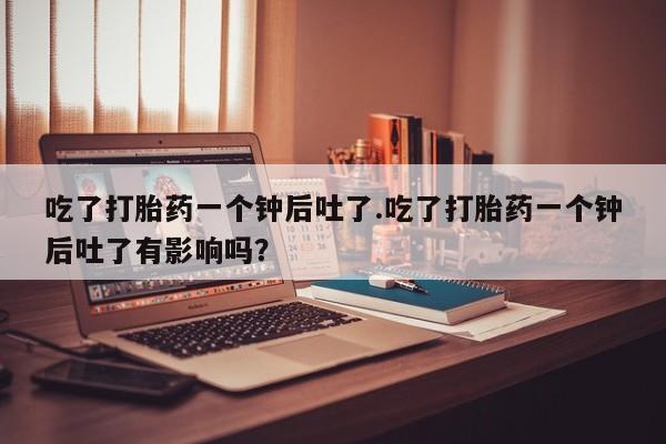 网上米索前列醇在线购买，吃了打胎药一个钟后吐了.吃了打胎药一个钟后吐了有影响吗？