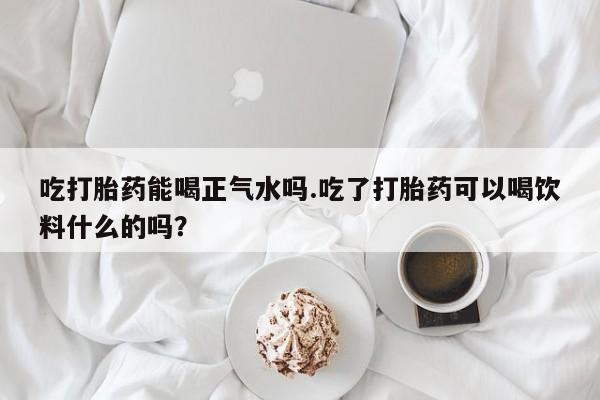 网上米索前列醇在线购买，吃打胎药能喝正气水吗.吃了打胎药可以喝饮料什么的吗？