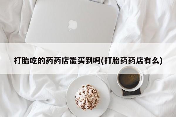网上米索前列醇在线购买，打胎吃的药药店能买到吗(打胎药药店有么)