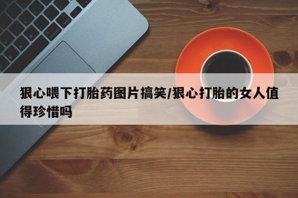 网上米索前列醇在线购买，狠心喂下打胎药图片搞笑/狠心打胎的女人值得珍惜吗