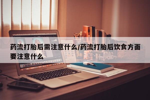 网上米索前列醇在线购买，药流打胎后需注意什么/药流打胎后饮食方面要注意什么