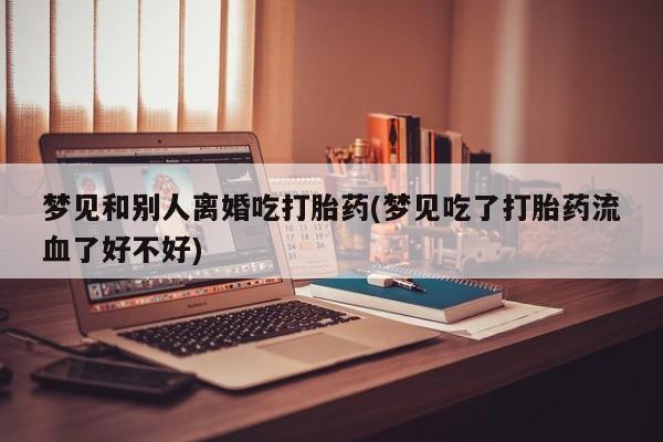 网上米索前列醇在线购买，梦见和别人离婚吃打胎药(梦见吃了打胎药流血了好不好)
