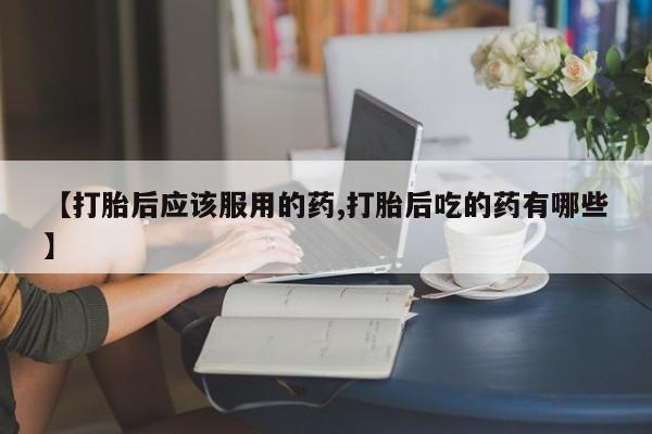 网上米索前列醇在线购买，【打胎后应该服用的药,打胎后吃的药有哪些】