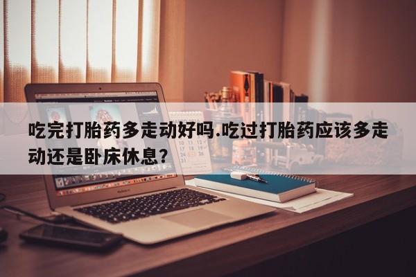 网上米索前列醇在线购买，吃完打胎药多走动好吗.吃过打胎药应该多走动还是卧床休息？