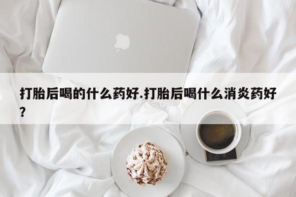 网上米索前列醇在线购买，打胎后喝的什么药好.打胎后喝什么消炎药好？