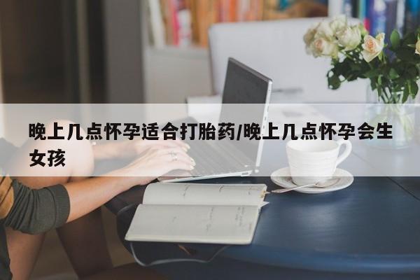 网上米索前列醇在线购买，晚上几点怀孕适合打胎药/晚上几点怀孕会生女孩