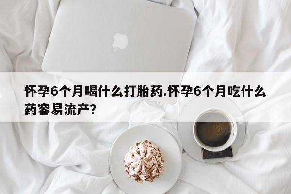 网上米索前列醇在线购买，怀孕6个月喝什么打胎药.怀孕6个月吃什么药容易流产？
