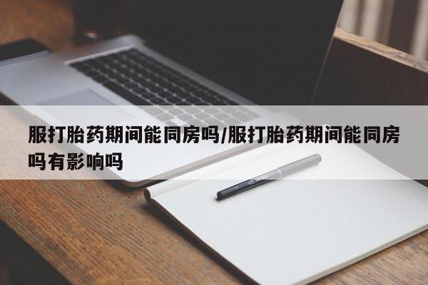 网上米索前列醇在线购买，服打胎药期间能同房吗/服打胎药期间能同房吗有影响吗