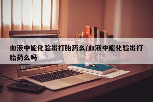 网上米索前列醇在线购买，血液中能化验出打胎药么/血液中能化验出打胎药么吗