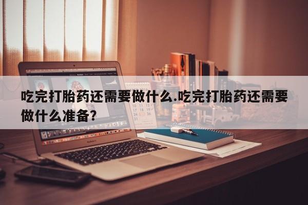 网上米索前列醇在线购买，吃完打胎药还需要做什么.吃完打胎药还需要做什么准备？
