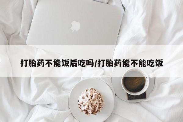 网上米索前列醇在线购买，打胎药不能饭后吃吗/打胎药能不能吃饭