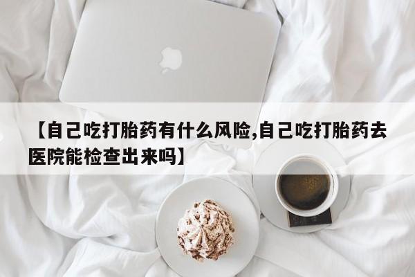 网上米索前列醇在线购买，【自己吃打胎药有什么风险,自己吃打胎药去医院能检查出来吗】