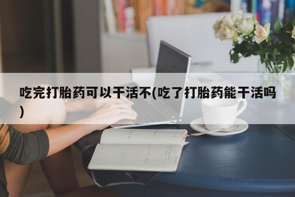 网上米索前列醇在线购买，吃完打胎药可以干活不(吃了打胎药能干活吗)