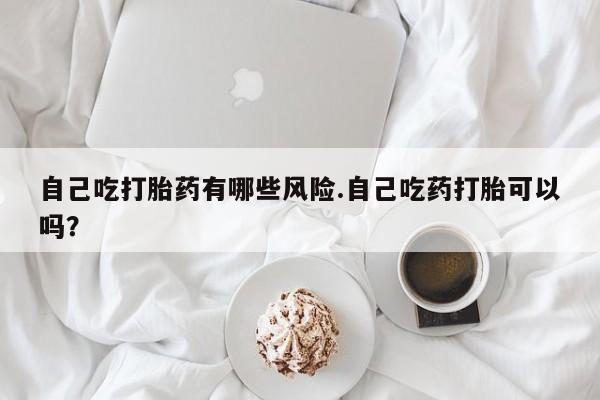 网上米索前列醇在线购买，自己吃打胎药有哪些风险.自己吃药打胎可以吗？