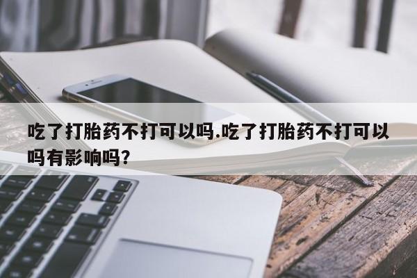网上米索前列醇在线购买，吃了打胎药不打可以吗.吃了打胎药不打可以吗有影响吗？