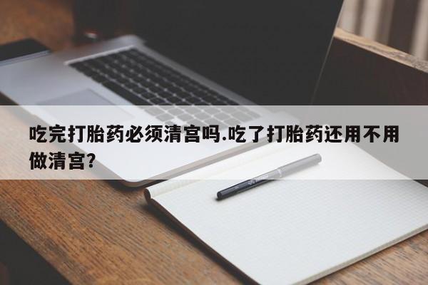 网上米索前列醇在线购买，吃完打胎药必须清宫吗.吃了打胎药还用不用做清宫？