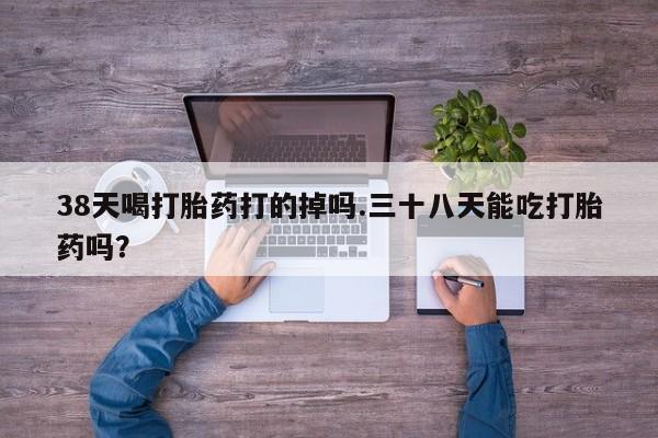 网上米索前列醇在线购买，38天喝打胎药打的掉吗.三十八天能吃打胎药吗？
