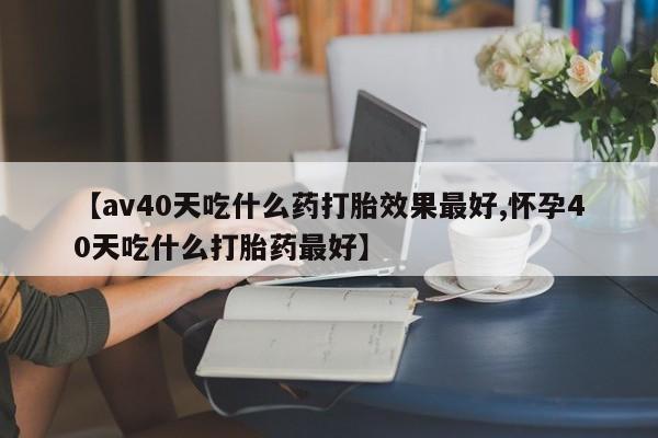网上米索前列醇在线购买，【av40天吃什么药打胎效果最好,怀孕40天吃什么打胎药最好】