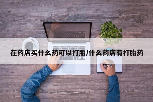 网上米索前列醇在线购买，在药店买什么药可以打胎/什么药店有打胎药