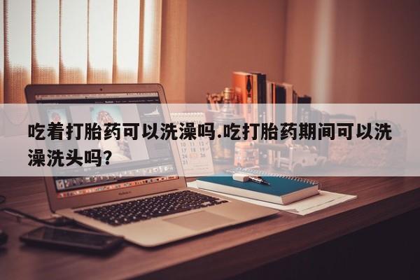 网上米索前列醇在线购买，吃着打胎药可以洗澡吗.吃打胎药期间可以洗澡洗头吗？
