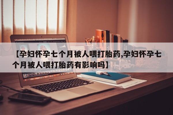 网上米索前列醇在线购买，【孕妇怀孕七个月被人喂打胎药,孕妇怀孕七个月被人喂打胎药有影响吗】