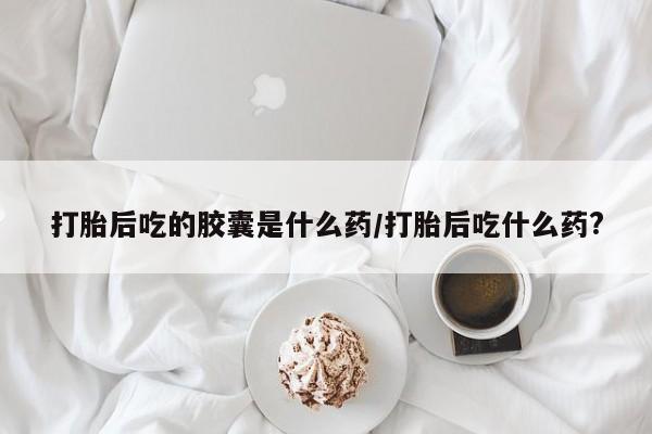 网上米索前列醇在线购买，打胎后吃的胶囊是什么药/打胎后吃什么药?