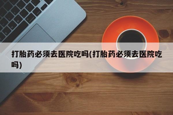 网上米索前列醇在线购买，打胎药必须去医院吃吗(打胎药必须去医院吃吗)