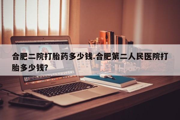 网上米索前列醇在线购买，合肥二院打胎药多少钱.合肥第二人民医院打胎多少钱？