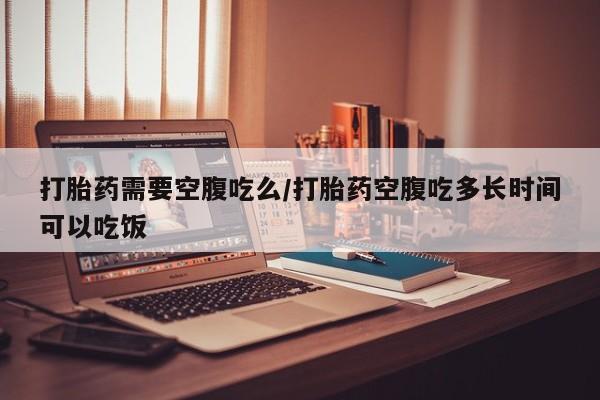 网上米索前列醇在线购买，打胎药需要空腹吃么/打胎药空腹吃多长时间可以吃饭