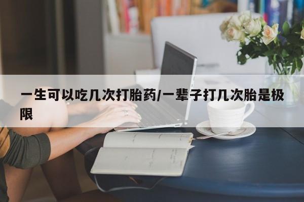 网上米索前列醇在线购买，一生可以吃几次打胎药/一辈子打几次胎是极限
