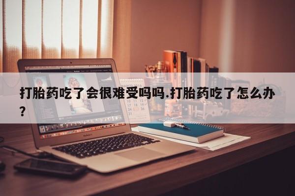 网上米索前列醇在线购买，打胎药吃了会很难受吗吗.打胎药吃了怎么办？