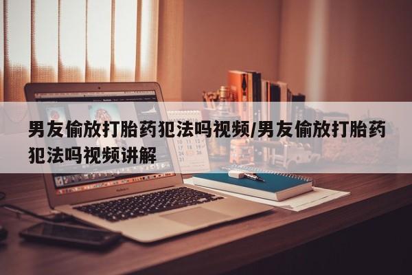 网上米索前列醇在线购买，男友偷放打胎药犯法吗视频/男友偷放打胎药犯法吗视频讲解