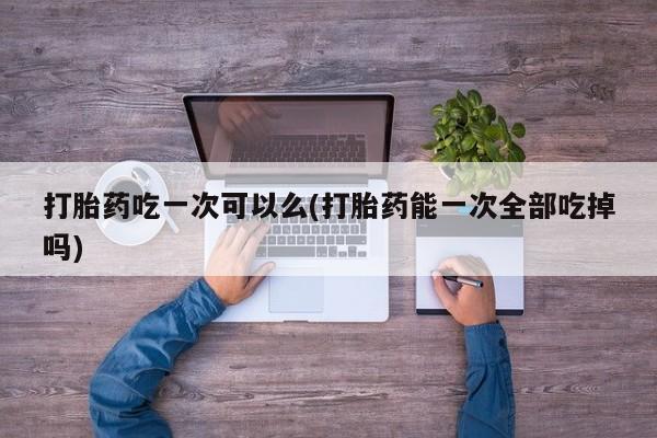 网上米索前列醇在线购买，打胎药吃一次可以么(打胎药能一次全部吃掉吗)