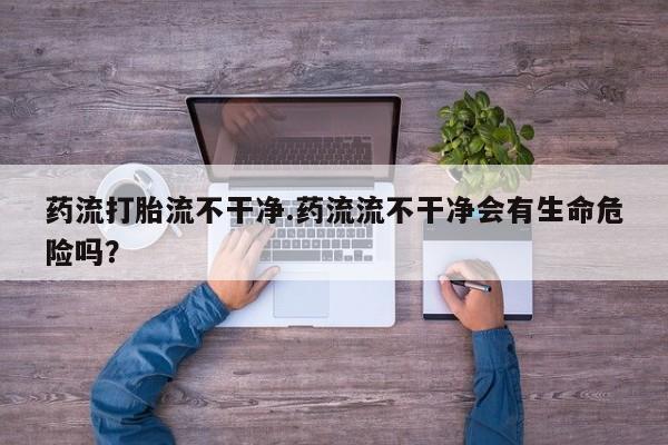 网上米索前列醇在线购买，药流打胎流不干净.药流流不干净会有生命危险吗？