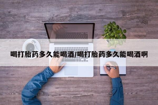 网上米索前列醇在线购买，喝打胎药多久能喝酒/喝打胎药多久能喝酒啊