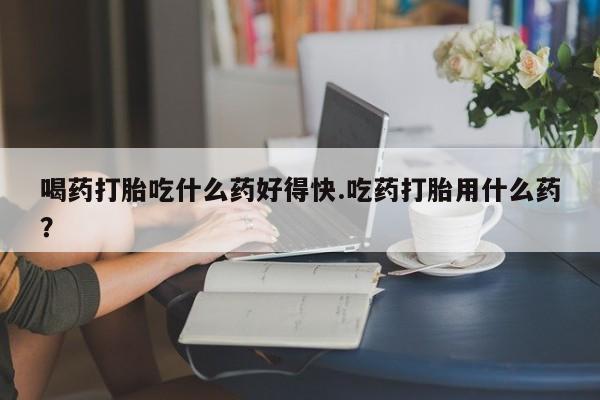 网上米索前列醇在线购买，喝药打胎吃什么药好得快.吃药打胎用什么药？